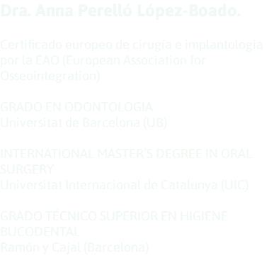 Dra. Anna Perelló López-Boado. Certificado europeo de cirugía e implantologia por la EAO (European Association for Osseointegration) GRADO EN ODONTOLOGIA Universitat de Barcelona (UB) INTERNATIONAL MASTER’S DEGREE IN ORAL SURGERY Universitat Internacional de Catalunya (UIC) GRADO TÉCNICO SUPERIOR EN HIGIENE BUCODENTAL Ramón y Cajal (Barcelona) 