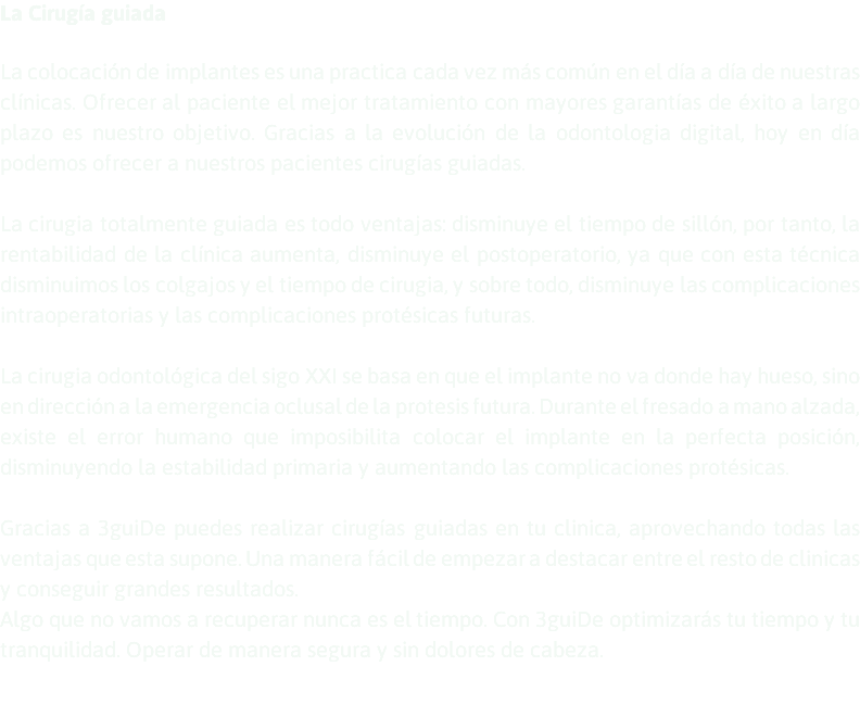 La Cirugía guiada La colocación de implantes es una practica cada vez más común en el día a día de nuestras clínicas. Ofrecer al paciente el mejor tratamiento con mayores garantías de éxito a largo plazo es nuestro objetivo. Gracias a la evolución de la odontologia digital, hoy en día podemos ofrecer a nuestros pacientes cirugías guiadas. La cirugia totalmente guiada es todo ventajas: disminuye el tiempo de sillón, por tanto, la rentabilidad de la clínica aumenta, disminuye el postoperatorio, ya que con esta técnica disminuimos los colgajos y el tiempo de cirugia, y sobre todo, disminuye las complicaciones intraoperatorias y las complicaciones protésicas futuras. La cirugia odontológica del sigo XXI se basa en que el implante no va donde hay hueso, sino en dirección a la emergencia oclusal de la protesis futura. Durante el fresado a mano alzada, existe el error humano que imposibilita colocar el implante en la perfecta posición, disminuyendo la estabilidad primaria y aumentando las complicaciones protésicas. Gracias a 3guiDe puedes realizar cirugías guiadas en tu clinica, aprovechando todas las ventajas que esta supone. Una manera fácil de empezar a destacar entre el resto de clinicas y conseguir grandes resultados. Algo que no vamos a recuperar nunca es el tiempo. Con 3guiDe optimizarás tu tiempo y tu tranquilidad. Operar de manera segura y sin dolores de cabeza. 