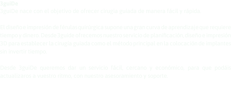 3guiDe 3guiDe nace con el objetivo de ofrecer cirugia guiada de manera fácil y rápida. El diseño e impresión de férulas quirúrgica supone una gran curva de aprendizaje que requiere tiempo y dinero. Desde 3guide ofrecemos nuestro servicio de planificación, diseño e impresión 3D para establecer la cirugía guiada como el método principal en la colocación de implantes sin invertir tiempo. Desde 3guiDe queremos dar un servicio fácil, cercano y económico, para que podáis actualizaros a vuestro ritmo, con nuestro asesoramiento y soporte. 