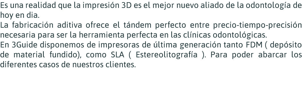 Es una realidad que la impresión 3D es el mejor nuevo aliado de la odontología de hoy en dia. La fabricación aditiva ofrece el tándem perfecto entre precio-tiempo-precisión necesaria para ser la herramienta perfecta en las clínicas odontológicas. En 3Guide disponemos de impresoras de última generación tanto FDM ( depósito de material fundido), como SLA ( Estereolitografía ). Para poder abarcar los diferentes casos de nuestros clientes. 
