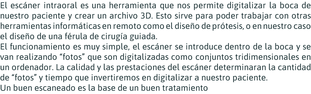 El escáner intraoral es una herramienta que nos permite digitalizar la boca de nuestro paciente y crear un archivo 3D. Esto sirve para poder trabajar con otras herramientas informáticas en remoto como el diseño de prótesis, o en nuestro caso el diseño de una férula de cirugía guiada. El funcionamiento es muy simple, el escáner se introduce dentro de la boca y se van realizando “fotos” que son digitalizadas como conjuntos tridimensionales en un ordenador. La calidad y las prestaciones del escáner determinaran la cantidad de “fotos” y tiempo que invertiremos en digitalizar a nuestro paciente. Un buen escaneado es la base de un buen tratamiento