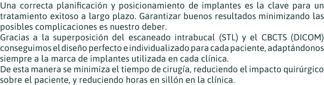 Una correcta planificación y posicionamiento de implantes es la clave para un tratamiento exitoso a largo plazo. Garantizar buenos resultados minimizando las posibles complicaciones es nuestro deber. Gracias a la superposición del escaneado intrabucal (STL) y el CBCTS (DICOM) conseguimos el diseño perfecto e individualizado para cada paciente, adaptándonos siempre a la marca de implantes utilizada en cada clínica. De esta manera se minimiza el tiempo de cirugía, reduciendo el impacto quirúrgico sobre el paciente, y reduciendo horas en sillón en la clínica.