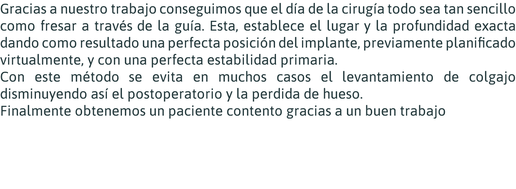 Gracias a nuestro trabajo conseguimos que el día de la cirugía todo sea tan sencillo como fresar a través de la guía. Esta, establece el lugar y la profundidad exacta dando como resultado una perfecta posición del implante, previamente planificado virtualmente, y con una perfecta estabilidad primaria. Con este método se evita en muchos casos el levantamiento de colgajo disminuyendo así el postoperatorio y la perdida de hueso. Finalmente obtenemos un paciente contento gracias a un buen trabajo